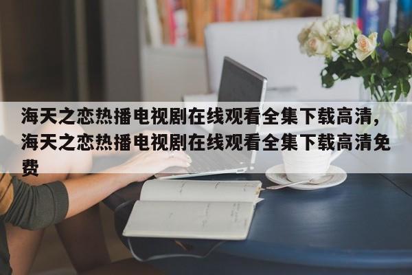 海天之恋热播电视剧在线观看全集下载高清,海天之恋热播电视剧在线观看全集下载高清免费