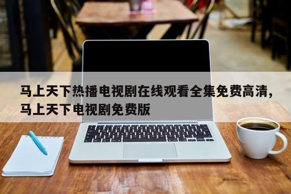 马上天下热播电视剧在线观看全集免费高清,马上天下电视剧免费版
