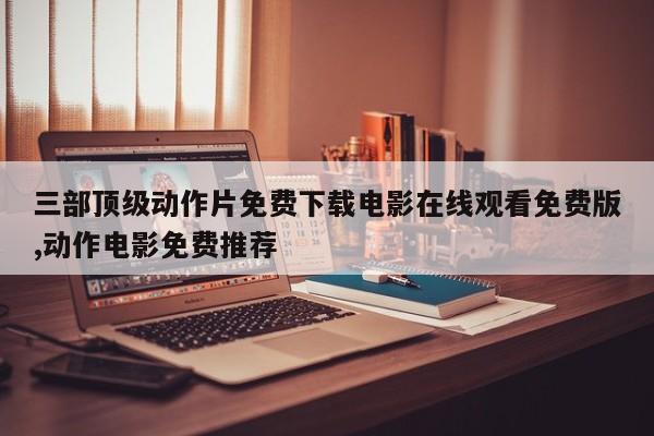 三部顶级动作片免费下载电影在线观看免费版,动作电影免费推荐