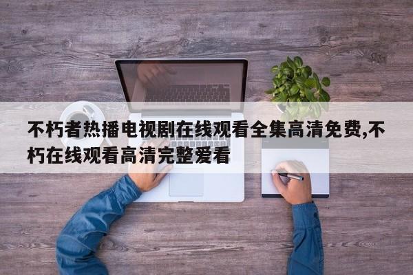 不朽者热播电视剧在线观看全集高清免费,不朽在线观看高清完整爱看