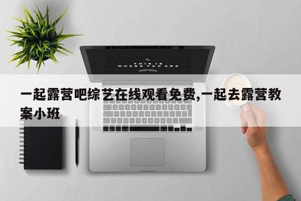 一起露营吧综艺在线观看免费,一起去露营教案小班