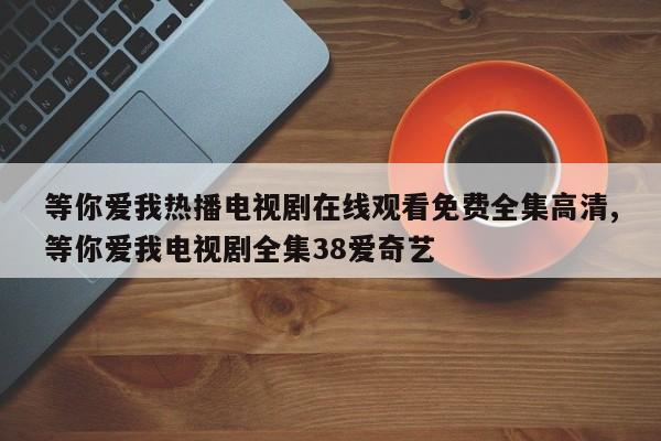 等你爱我热播电视剧在线观看免费全集高清,等你爱我电视剧全集38爱奇艺