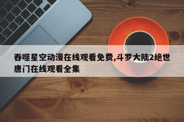 吞噬星空动漫在线观看免费,斗罗大陆2绝世唐门在线观看全集