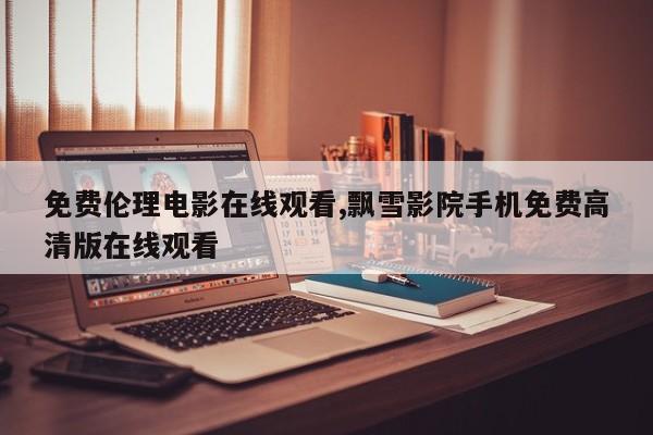 免费伦理电影在线观看,飘雪影院手机免费高清版在线观看