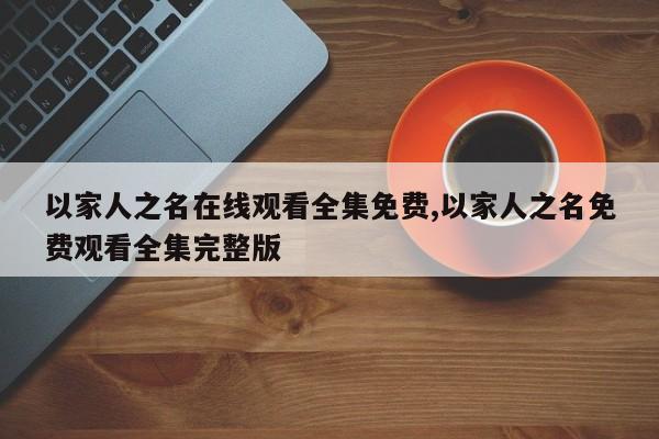 以家人之名在线观看全集免费,以家人之名免费观看全集完整版