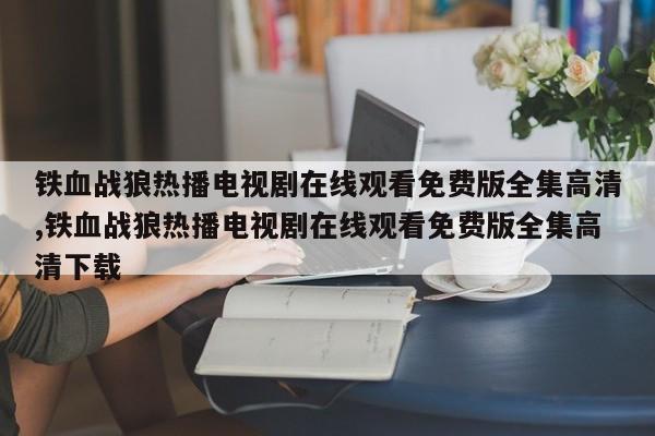 铁血战狼热播电视剧在线观看免费版全集高清,铁血战狼热播电视剧在线观看免费版全集高清下载