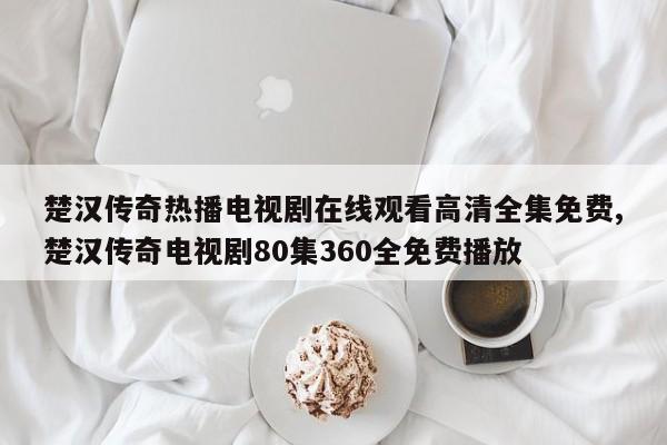 楚汉传奇热播电视剧在线观看高清全集免费,楚汉传奇电视剧80集360全免费播放