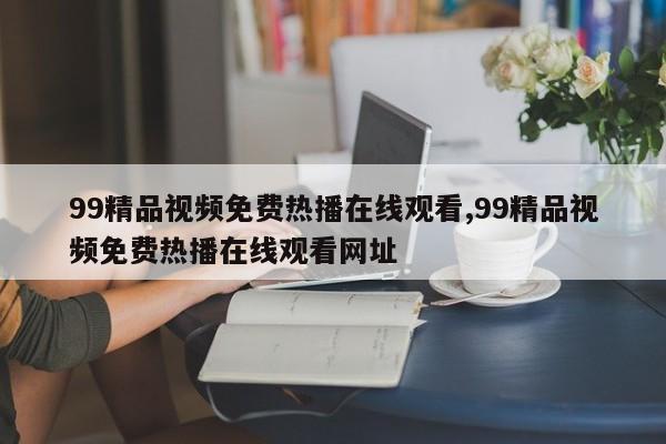 99精品视频免费热播在线观看,99精品视频免费热播在线观看网址