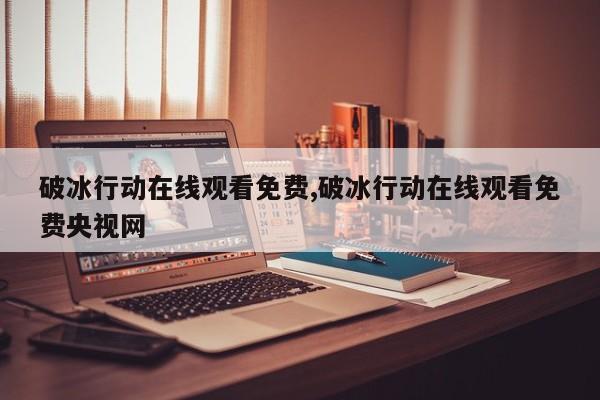 破冰行动在线观看免费,破冰行动在线观看免费央视网
