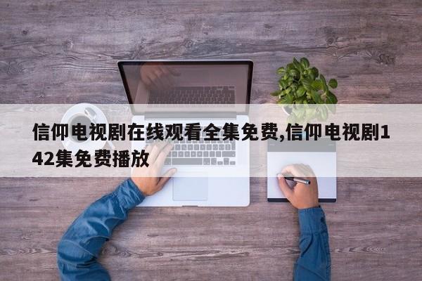 信仰电视剧在线观看全集免费,信仰电视剧142集免费播放