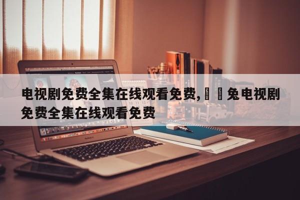 电视剧免费全集在线观看免费,迖迖兔电视剧免费全集在线观看免费