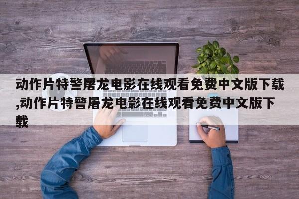 动作片特警屠龙电影在线观看免费中文版下载,动作片特警屠龙电影在线观看免费中文版下载