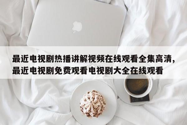 最近电视剧热播讲解视频在线观看全集高清,最近电视剧免费观看电视剧大全在线观看