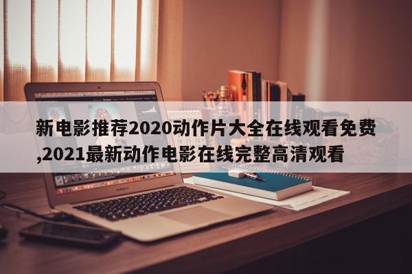 新电影推荐2020动作片大全在线观看免费,2021最新动作电影在线完整高清观看