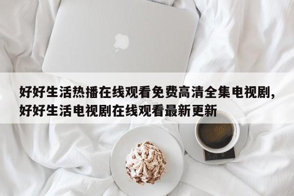 好好生活热播在线观看免费高清全集电视剧,好好生活电视剧在线观看最新更新