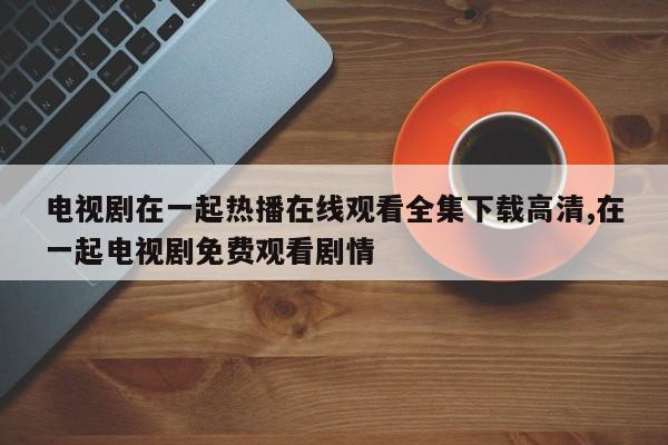 电视剧在一起热播在线观看全集下载高清,在一起电视剧免费观看剧情