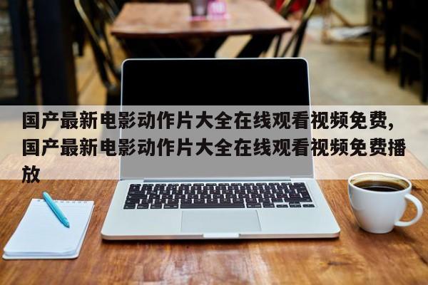 国产最新电影动作片大全在线观看视频免费,国产最新电影动作片大全在线观看视频免费播放
