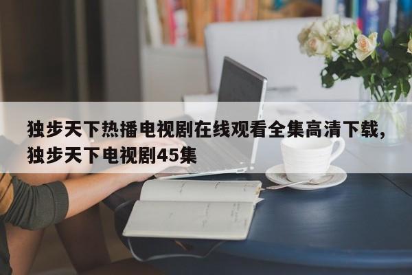 独步天下热播电视剧在线观看全集高清下载,独步天下电视剧45集