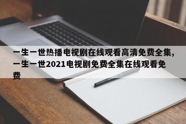 一生一世热播电视剧在线观看高清免费全集,一生一世2021电视剧免费全集在线观看免费