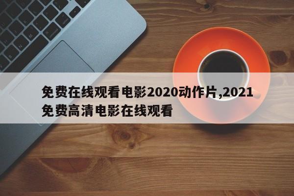 免费在线观看电影2020动作片,2021免费高清电影在线观看