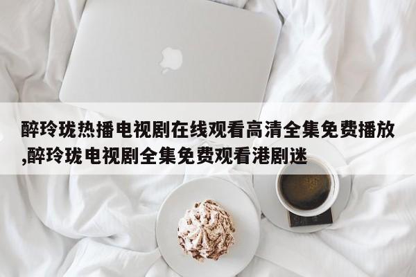 醉玲珑热播电视剧在线观看高清全集免费播放,醉玲珑电视剧全集免费观看港剧迷