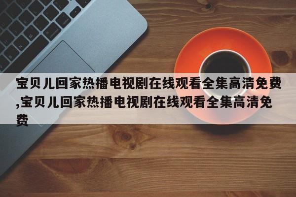 宝贝儿回家热播电视剧在线观看全集高清免费,宝贝儿回家热播电视剧在线观看全集高清免费