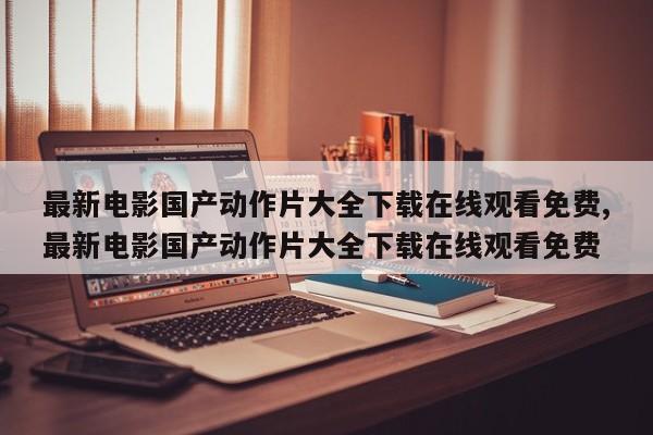最新电影国产动作片大全下载在线观看免费,最新电影国产动作片大全下载在线观看免费