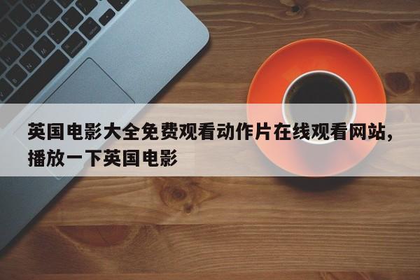英国电影大全免费观看动作片在线观看网站,播放一下英国电影