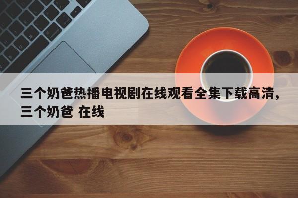 三个奶爸热播电视剧在线观看全集下载高清,三个奶爸 在线