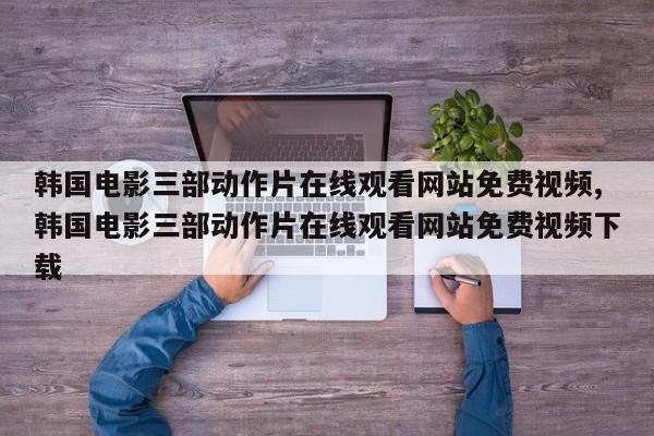 韩国电影三部动作片在线观看网站免费视频,韩国电影三部动作片在线观看网站免费视频下载