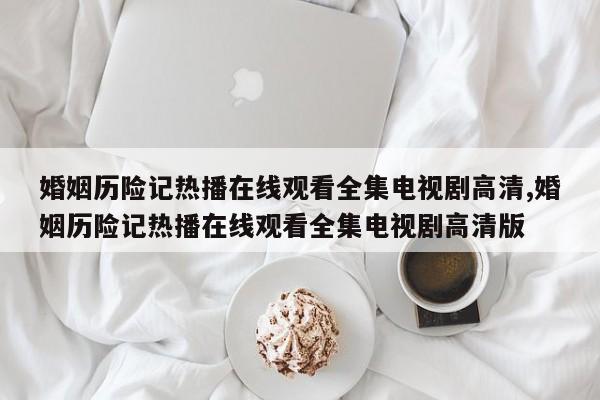 婚姻历险记热播在线观看全集电视剧高清,婚姻历险记热播在线观看全集电视剧高清版