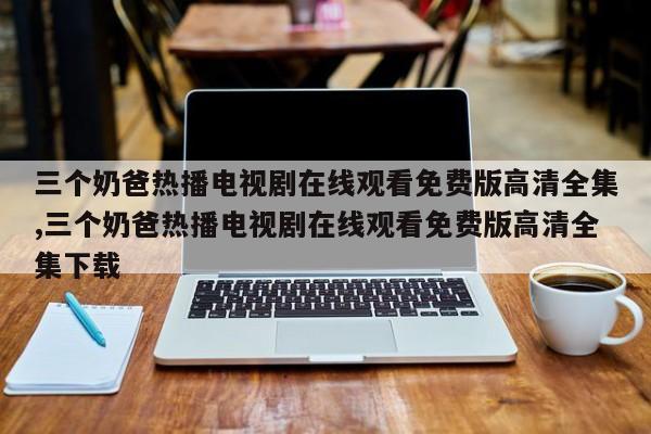 三个奶爸热播电视剧在线观看免费版高清全集,三个奶爸热播电视剧在线观看免费版高清全集下载