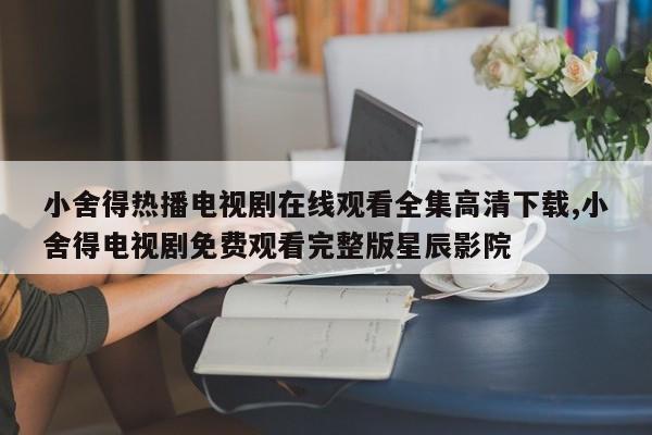 小舍得热播电视剧在线观看全集高清下载,小舍得电视剧免费观看完整版星辰影院