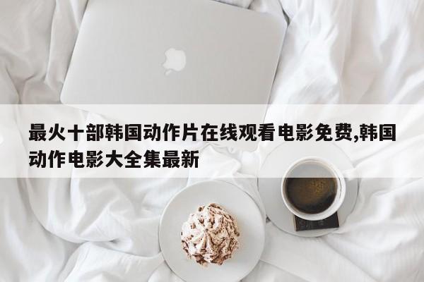 最火十部韩国动作片在线观看电影免费,韩国动作电影大全集最新