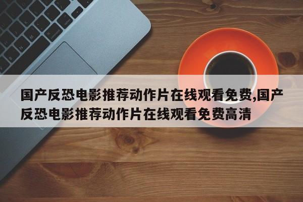 国产反恐电影推荐动作片在线观看免费,国产反恐电影推荐动作片在线观看免费高清