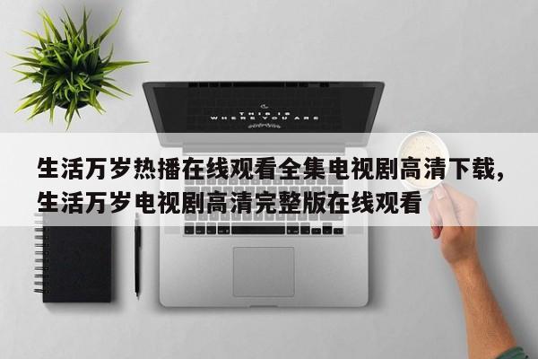 生活万岁热播在线观看全集电视剧高清下载,生活万岁电视剧高清完整版在线观看