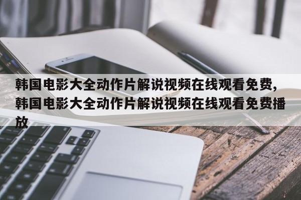 韩国电影大全动作片解说视频在线观看免费,韩国电影大全动作片解说视频在线观看免费播放