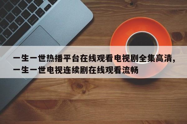 一生一世热播平台在线观看电视剧全集高清,一生一世电视连续剧在线观看流畅