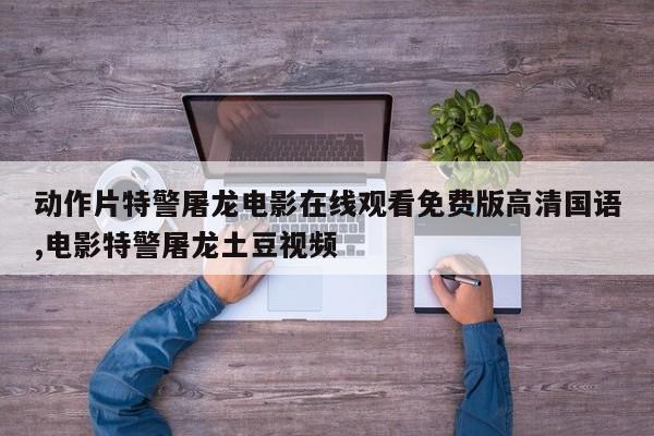 动作片特警屠龙电影在线观看免费版高清国语,电影特警屠龙土豆视频