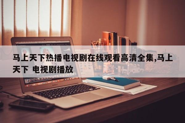 马上天下热播电视剧在线观看高清全集,马上天下 电视剧播放