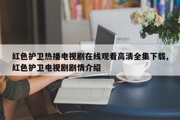 红色护卫热播电视剧在线观看高清全集下载,红色护卫电视剧剧情介绍