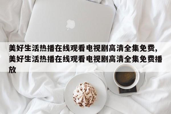 美好生活热播在线观看电视剧高清全集免费,美好生活热播在线观看电视剧高清全集免费播放