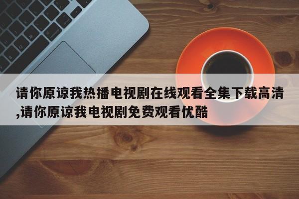 请你原谅我热播电视剧在线观看全集下载高清,请你原谅我电视剧免费观看优酷