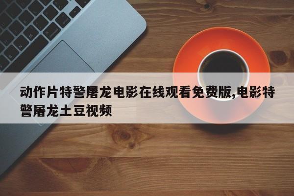 动作片特警屠龙电影在线观看免费版,电影特警屠龙土豆视频