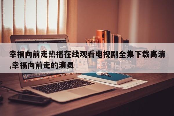 幸福向前走热播在线观看电视剧全集下载高清,幸福向前走的演员