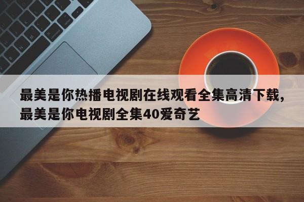 最美是你热播电视剧在线观看全集高清下载,最美是你电视剧全集40爱奇艺