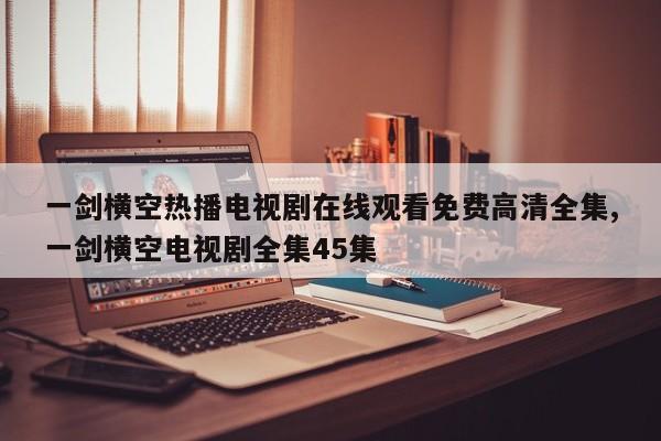 一剑横空热播电视剧在线观看免费高清全集,一剑横空电视剧全集45集