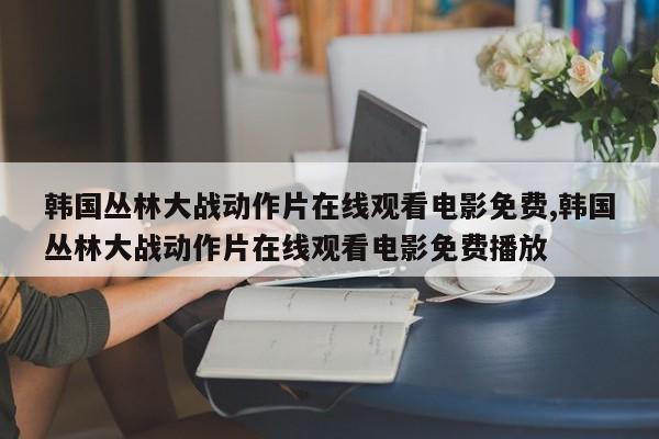 韩国丛林大战动作片在线观看电影免费,韩国丛林大战动作片在线观看电影免费播放