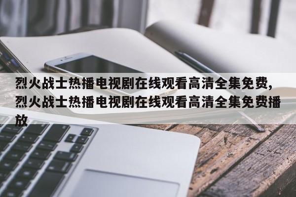烈火战士热播电视剧在线观看高清全集免费,烈火战士热播电视剧在线观看高清全集免费播放