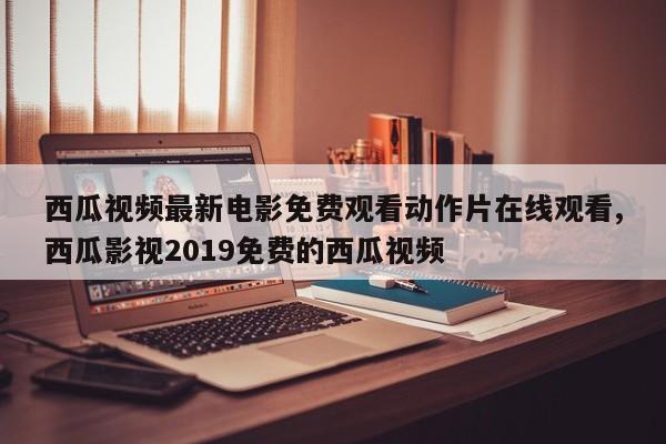 西瓜视频最新电影免费观看动作片在线观看,西瓜影视2019免费的西瓜视频